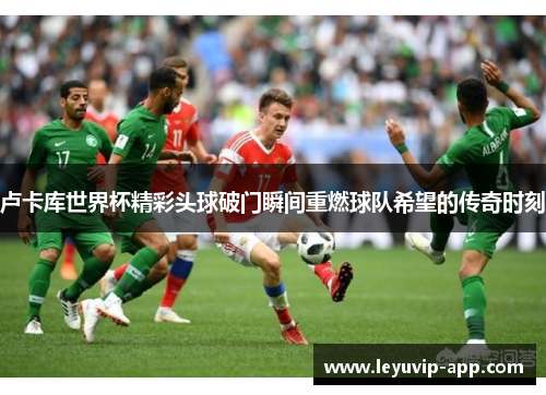 卢卡库世界杯精彩头球破门瞬间重燃球队希望的传奇时刻