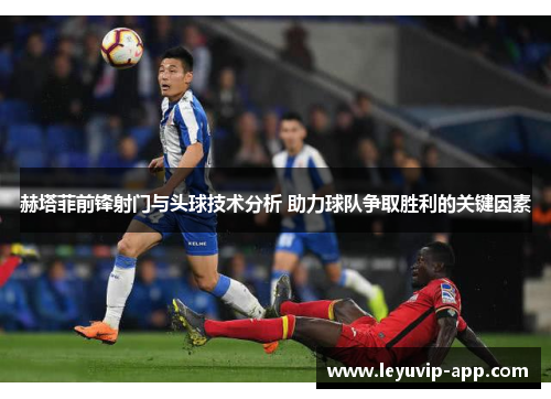 赫塔菲前锋射门与头球技术分析 助力球队争取胜利的关键因素