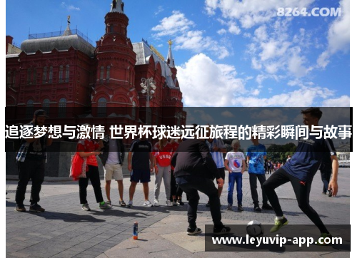 追逐梦想与激情 世界杯球迷远征旅程的精彩瞬间与故事