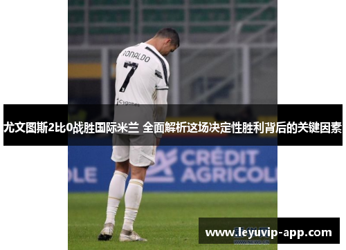 尤文图斯2比0战胜国际米兰 全面解析这场决定性胜利背后的关键因素