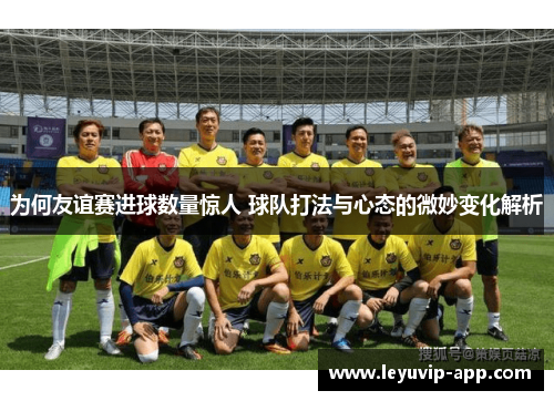 为何友谊赛进球数量惊人 球队打法与心态的微妙变化解析 为何友谊赛进球数量惊人 球队打法与心态的微妙变化解析