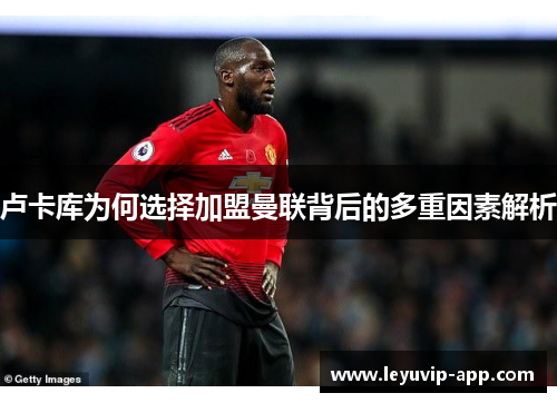 卢卡库为何选择加盟曼联背后的多重因素解析 卢卡库为何选择加盟曼联背后的多重因素解析