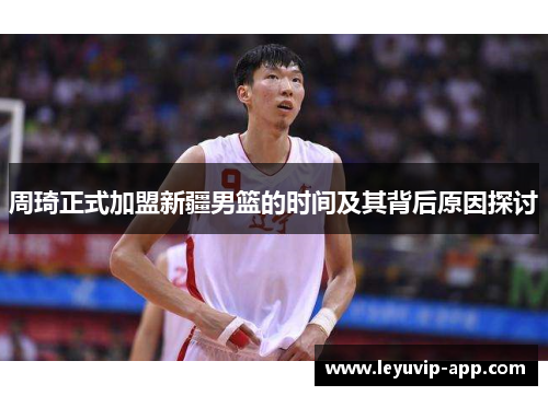 周琦正式加盟新疆男篮的时间及其背后原因探讨 周琦正式加盟新疆男篮的时间及其背后原因探讨