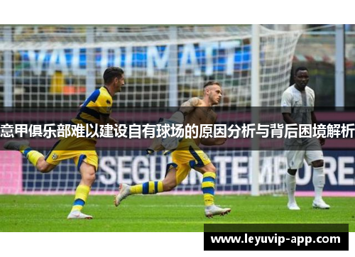 意甲俱乐部难以建设自有球场的原因分析与背后困境解析 意甲俱乐部难以建设自有球场的原因分析与背后困境解析