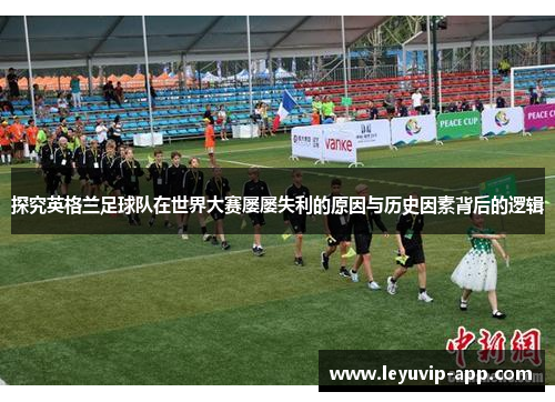 探究英格兰足球队在世界大赛屡屡失利的原因与历史因素背后的逻辑 探究英格兰足球队在世界大赛屡屡失利的原因与历史因素背后的逻辑